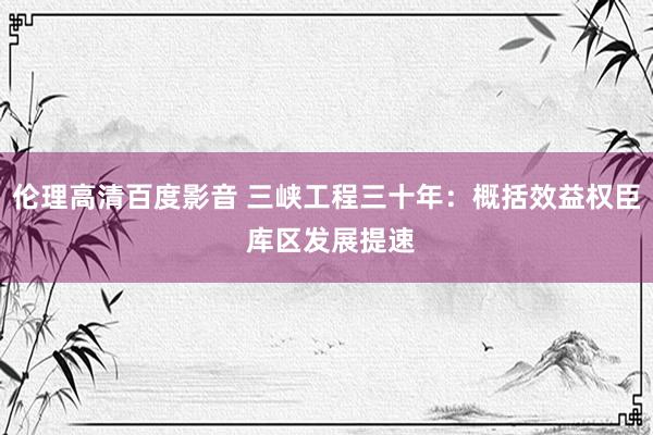 伦理高清百度影音 三峡工程三十年：概括效益权臣 库区发展提速