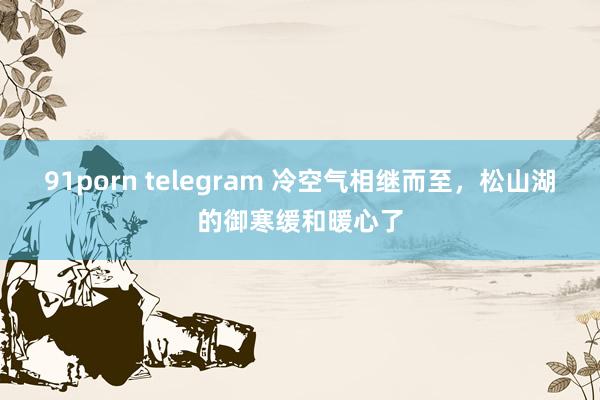 91porn telegram 冷空气相继而至，松山湖的御寒缓和暖心了