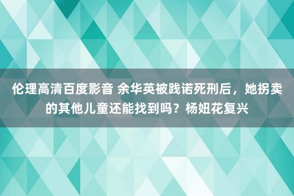 伦理高清百度影音 余华英被践诺死刑后，她拐卖的其他儿童还能找到吗？杨妞花复兴