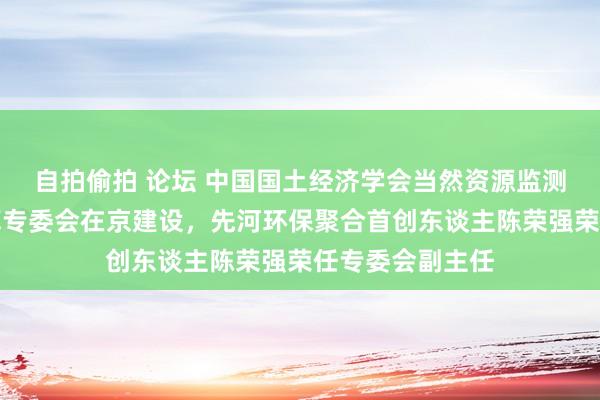 自拍偷拍 论坛 中国国土经济学会当然资源监测与当然成本核算专委会在京建设，先河环保聚合首创东谈主陈荣强荣任专委会副主任