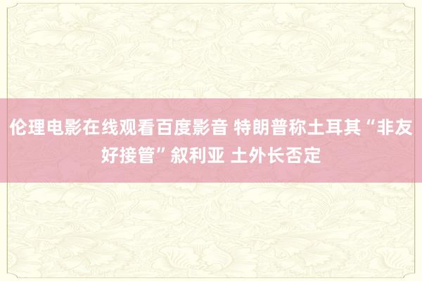 伦理电影在线观看百度影音 特朗普称土耳其“非友好接管”叙利亚 土外长否定