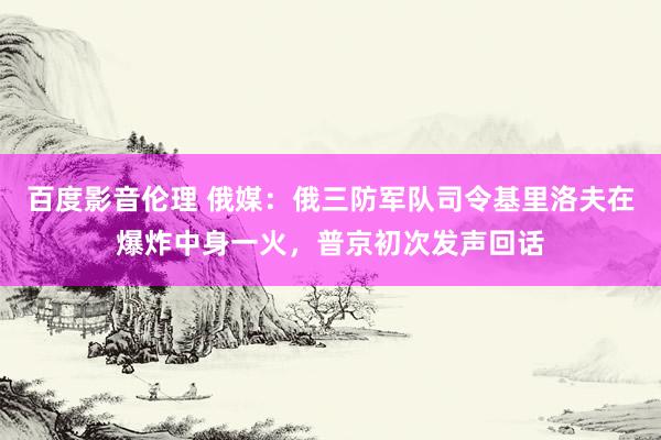 百度影音伦理 俄媒：俄三防军队司令基里洛夫在爆炸中身一火，普京初次发声回话