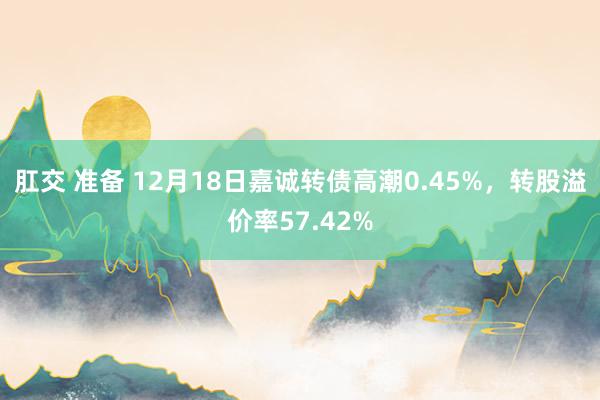 肛交 准备 12月18日嘉诚转债高潮0.45%，转股溢价率57.42%