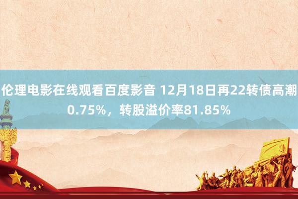 伦理电影在线观看百度影音 12月18日再22转债高潮0.75%，转股溢价率81.85%