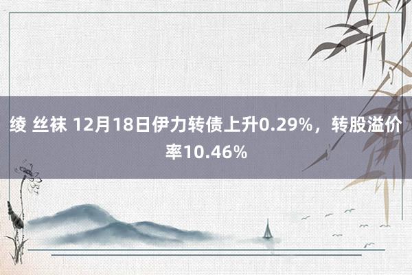 绫 丝袜 12月18日伊力转债上升0.29%，转股溢价率10.46%