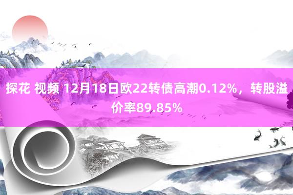 探花 视频 12月18日欧22转债高潮0.12%，转股溢价率89.85%