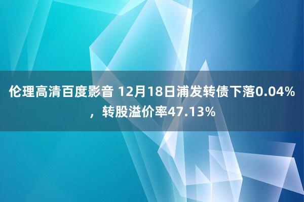 伦理高清百度影音 12月18日浦发转债下落0.04%，转股溢价率47.13%