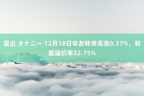 露出 オナニー 12月18日华友转债高涨0.37%，转股溢价率32.75%