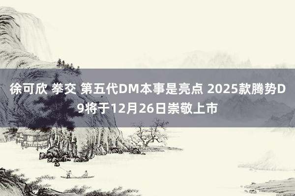 徐可欣 拳交 第五代DM本事是亮点 2025款腾势D9将于12月26日崇敬上市