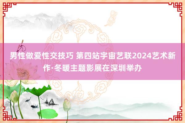 男性做爱性交技巧 第四站宇宙艺联2024艺术新作·冬暖主题影展在深圳举办