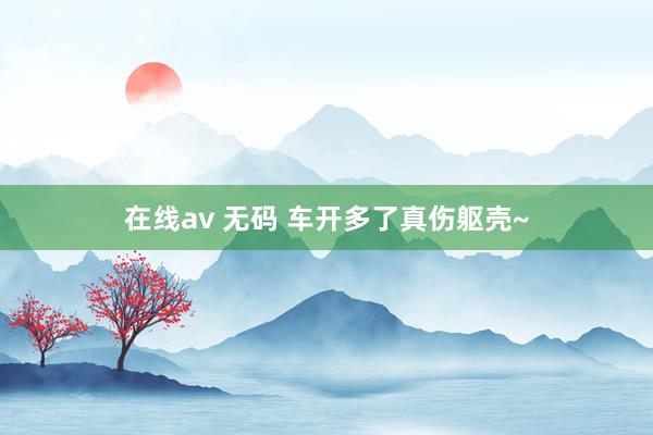 在线av 无码 车开多了真伤躯壳~