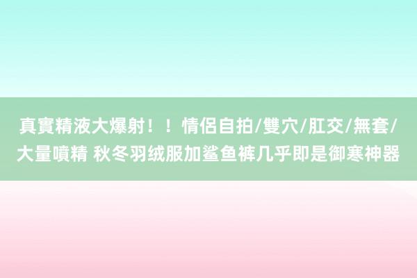 真實精液大爆射！！情侶自拍/雙穴/肛交/無套/大量噴精 秋冬羽绒服加鲨鱼裤几乎即是御寒神器