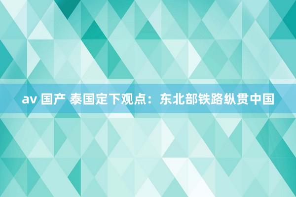 av 国产 泰国定下观点：东北部铁路纵贯中国