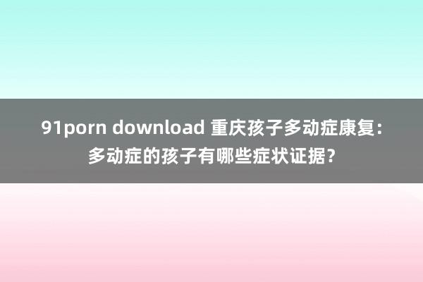 91porn download 重庆孩子多动症康复：多动症的孩子有哪些症状证据？