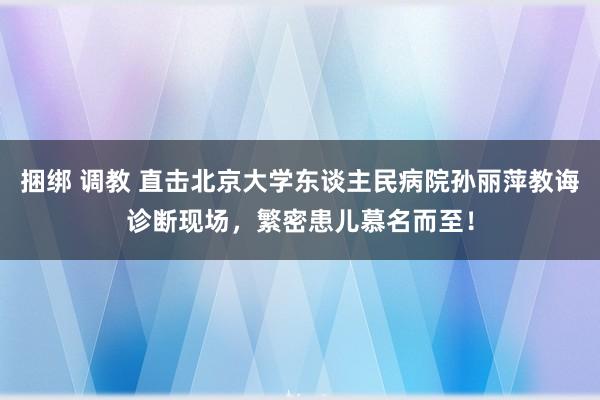 捆绑 调教 直击北京大学东谈主民病院孙丽萍教诲诊断现场，繁密患儿慕名而至！