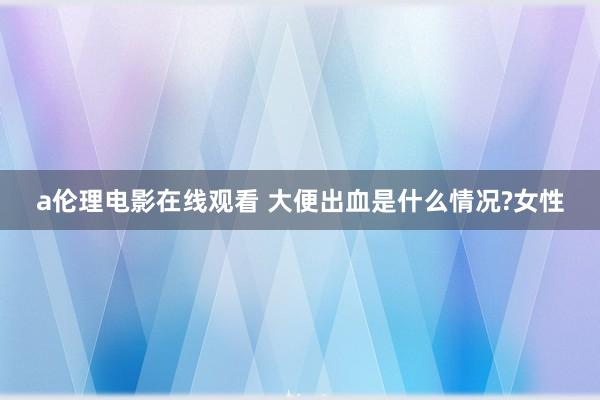 a伦理电影在线观看 大便出血是什么情况?女性