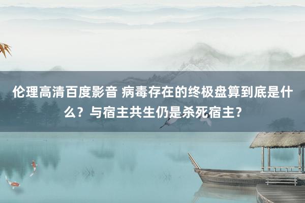 伦理高清百度影音 病毒存在的终极盘算到底是什么？与宿主共生仍是杀死宿主？