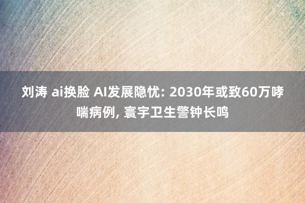 刘涛 ai换脸 AI发展隐忧: 2030年或致60万哮喘病例， 寰宇卫生警钟长鸣