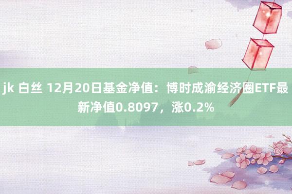 jk 白丝 12月20日基金净值：博时成渝经济圈ETF最新净值0.8097，涨0.2%