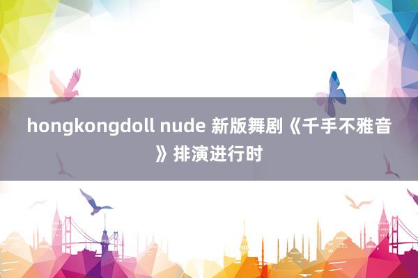 hongkongdoll nude 新版舞剧《千手不雅音》排演进行时