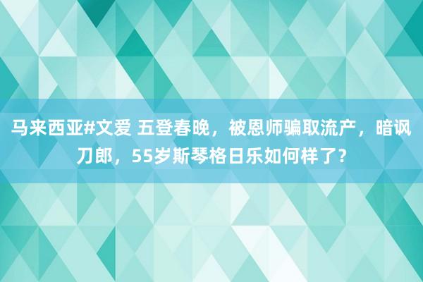 马来西亚#文爱 五登春晚，被恩师骗取流产，暗讽刀郎，55岁斯琴格日乐如何样了？