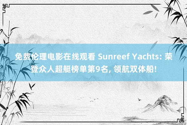 免费伦理电影在线观看 Sunreef Yachts: 荣登众人超艇榜单第9名， 领航双体船!