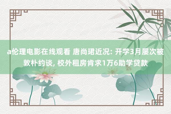 a伦理电影在线观看 唐尚珺近况: 开学3月屡次被敦朴约谈， 校外租房肯求1万6助学贷款