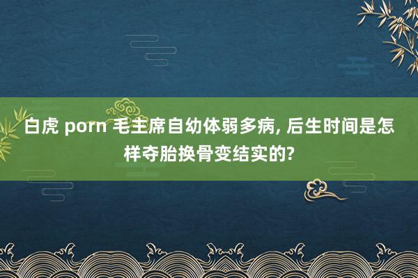 白虎 porn 毛主席自幼体弱多病， 后生时间是怎样夺胎换骨变结实的?