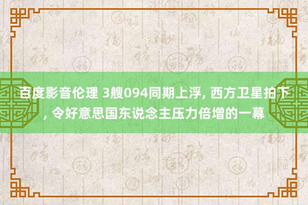 百度影音伦理 3艘094同期上浮， 西方卫星拍下， 令好意思国东说念主压力倍增的一幕