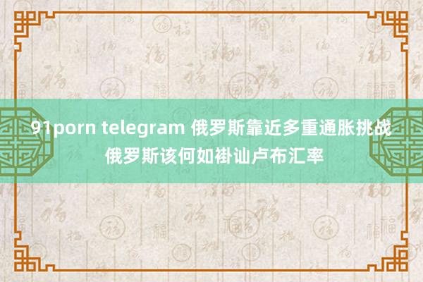 91porn telegram 俄罗斯靠近多重通胀挑战 俄罗斯该何如褂讪卢布汇率