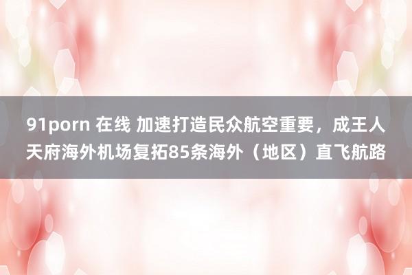 91porn 在线 加速打造民众航空重要，成王人天府海外机场复拓85条海外（地区）直飞航路