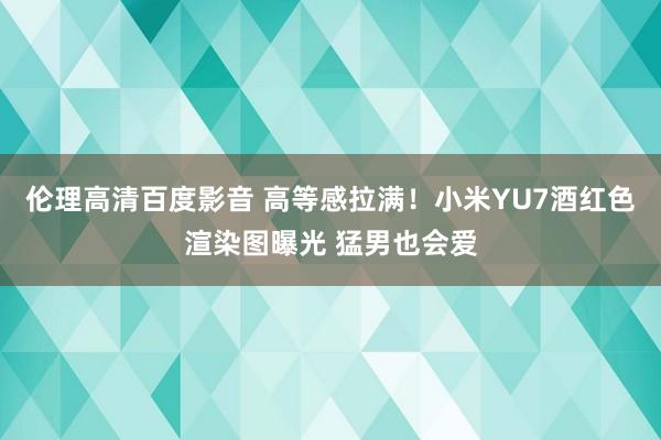 伦理高清百度影音 高等感拉满！小米YU7酒红色渲染图曝光 猛男也会爱