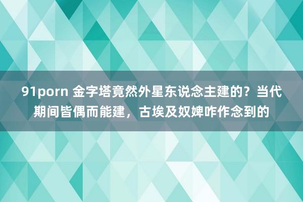 91porn 金字塔竟然外星东说念主建的？当代期间皆偶而能建，古埃及奴婢咋作念到的