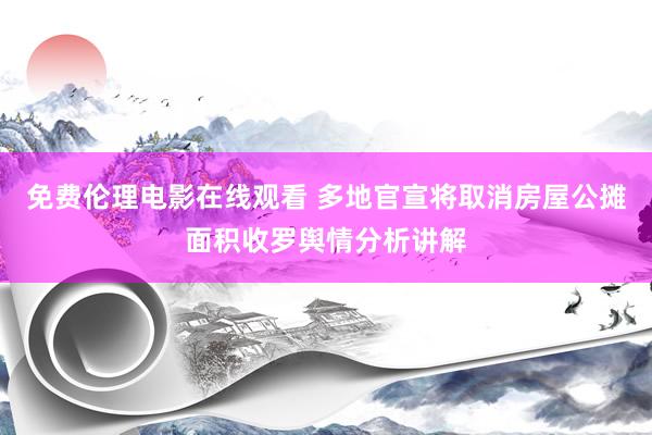 免费伦理电影在线观看 多地官宣将取消房屋公摊面积收罗舆情分析讲解