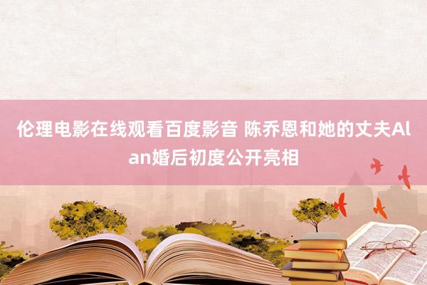 伦理电影在线观看百度影音 陈乔恩和她的丈夫Alan婚后初度公开亮相