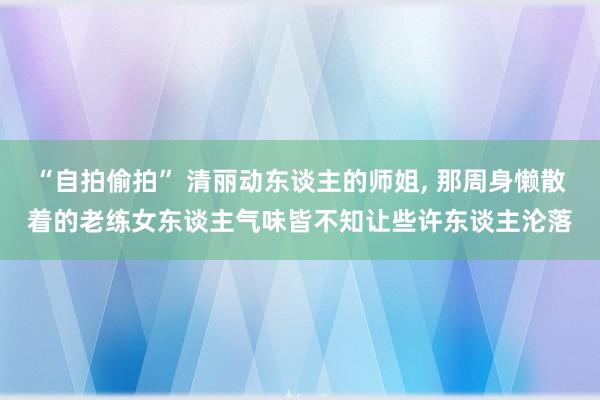 “自拍偷拍” 清丽动东谈主的师姐， 那周身懒散着的老练女东谈主气味皆不知让些许东谈主沦落