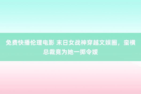 免费快播伦理电影 末日女战神穿越文娱圈，蛮横总裁竟为她一掷令嫒