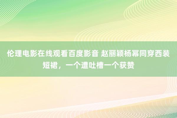 伦理电影在线观看百度影音 赵丽颖杨幂同穿西装短裙，一个遭吐槽一个获赞