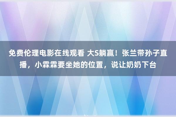 免费伦理电影在线观看 大S躺赢！张兰带孙子直播，小霖霖要坐她的位置，说让奶奶下台