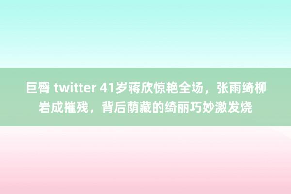 巨臀 twitter 41岁蒋欣惊艳全场，张雨绮柳岩成摧残，背后荫藏的绮丽巧妙激发烧