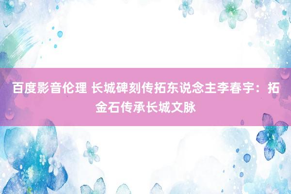 百度影音伦理 长城碑刻传拓东说念主李春宇：拓金石传承长城文脉