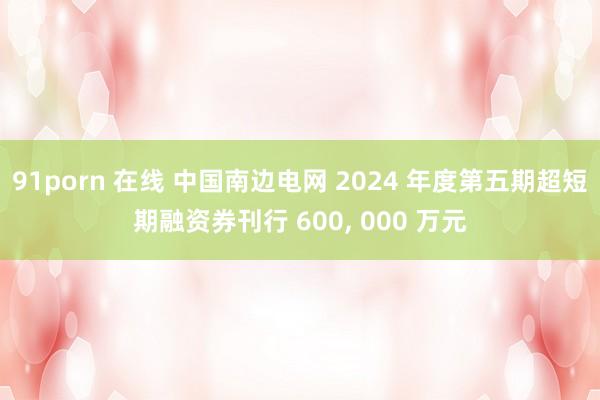 91porn 在线 中国南边电网 2024 年度第五期超短期融资券刊行 600， 000 万元