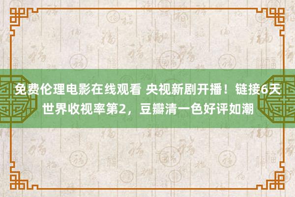 免费伦理电影在线观看 央视新剧开播！链接6天世界收视率第2，豆瓣清一色好评如潮