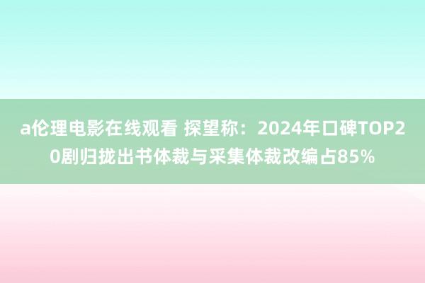 a伦理电影在线观看 探望称：2024年口碑TOP20剧归拢出书体裁与采集体裁改编占85%