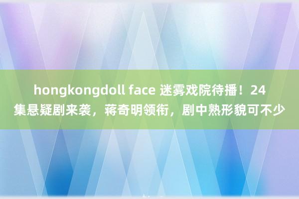 hongkongdoll face 迷雾戏院待播！24集悬疑剧来袭，蒋奇明领衔，剧中熟形貌可不少