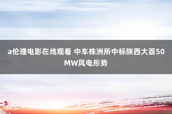 a伦理电影在线观看 中车株洲所中标陕西大荔50MW风电形势