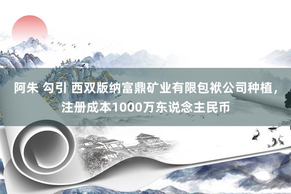 阿朱 勾引 西双版纳富鼎矿业有限包袱公司种植，注册成本1000万东说念主民币