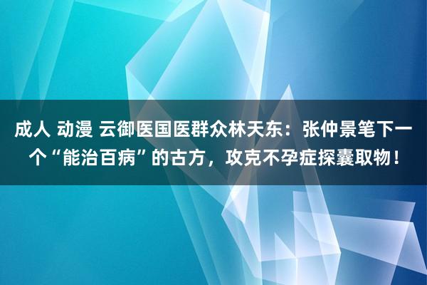 成人 动漫 云御医国医群众林天东：张仲景笔下一个“能治百病”的古方，攻克不孕症探囊取物！