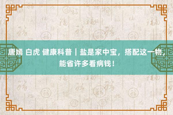 唐嫣 白虎 健康科普｜盐是家中宝，搭配这一物，能省许多看病钱！