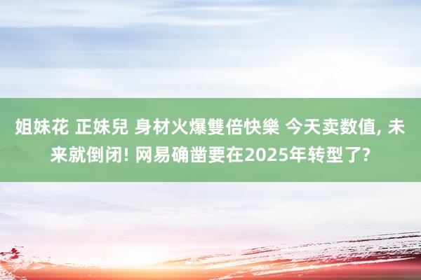 姐妹花 正妹兒 身材火爆雙倍快樂 今天卖数值， 未来就倒闭! 网易确凿要在2025年转型了?